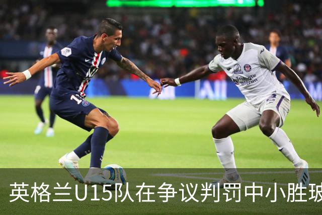 英格兰U15队在争议判罚中小胜玻利维亚，赛后衍生冲突